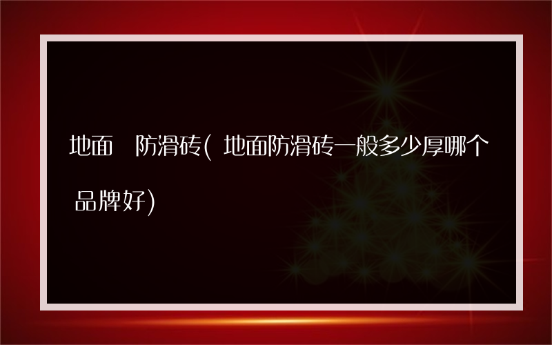 地面 防滑砖(地面防滑砖一般多少厚哪个品牌好)